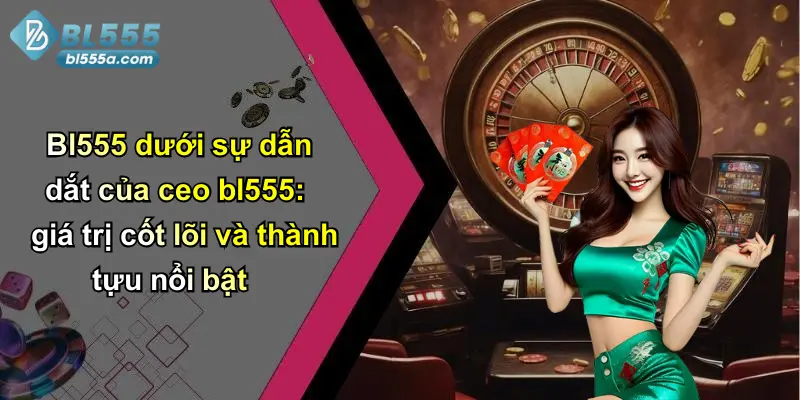 Bl555 dưới sự dẫn dắt của ceo bl555: giá trị cốt lõi và thành tựu nổi bật